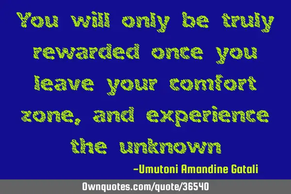 You will only be truly rewarded once you leave your comfort zone, and experience the