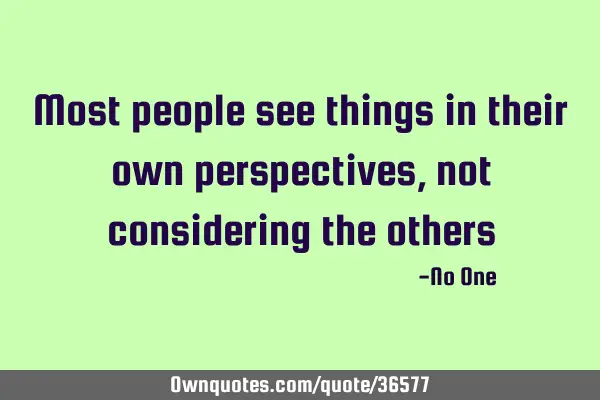 Most people see things in their own perspectives, not considering the