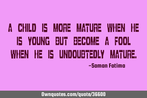 A CHILD IS MORE MATURE WHEN HE IS YOUNG BUT BECOME A FOOL WHEN HE IS UNDOUBTEDLY MATURE