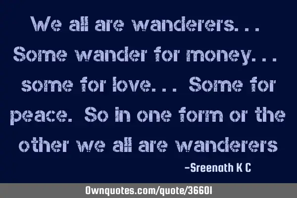 We all are wanderers... Some wander for money... some for love... Some for peace. So in one form or