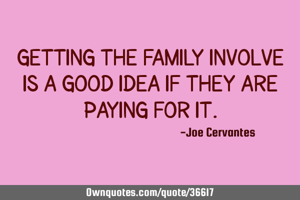 Getting the family involve is a good idea if they are paying for