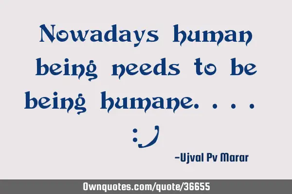 Nowadays human being needs to be being humane.... :)