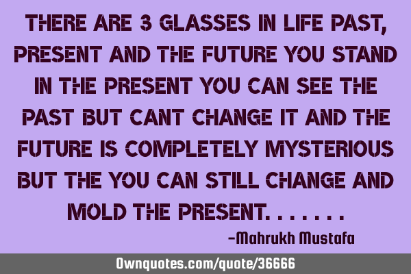 There are 3 glasses in life past, present and the future you stand in the present you can see the