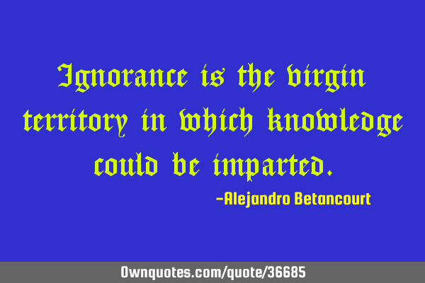 Ignorance is the virgin territory in which knowledge could be