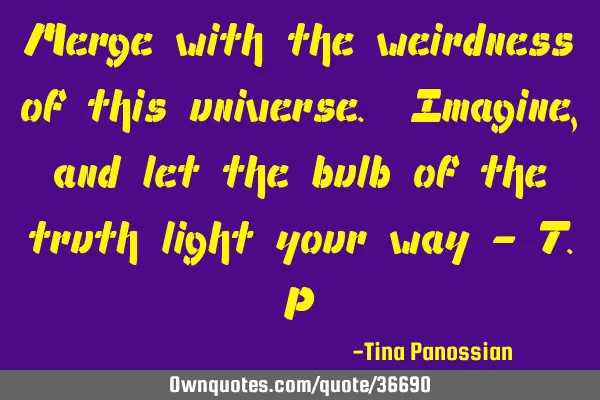 Merge with the weirdness of this universe. Imagine, and let the bulb of the truth light your way - T