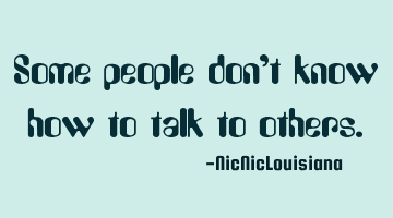 Some people don't know how to talk to others.