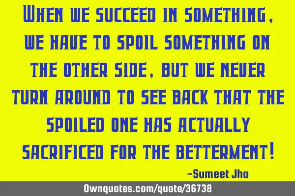 When we succeed in something, we have to spoil something on the other side, but we never turn