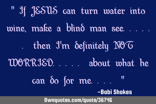 " If JESUS can turn water into wine, make a blind man see...... then I