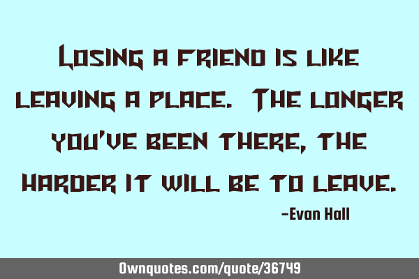 Losing a friend is like leaving a place. The longer you