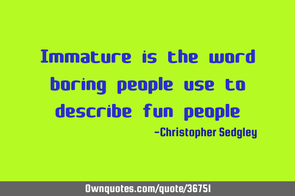 Immature is the word boring people use to describe fun