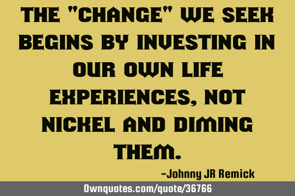 The "change" we seek begins by investing in our own life experiences, not nickel and diming