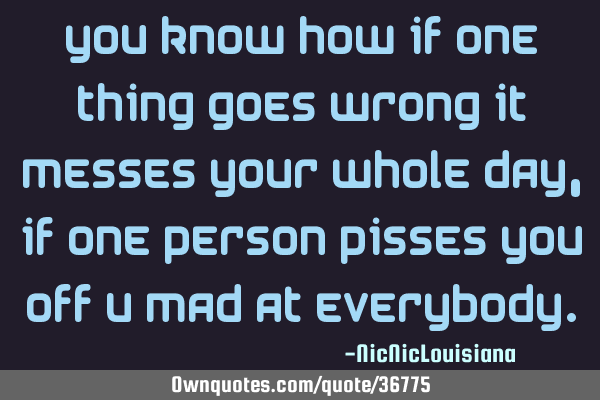 You know how if one thing goes wrong it messes your whole day, if one person pisses you off u mad
