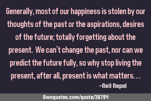 Generally, most of our happiness is stolen by our thoughts of the past or the aspirations, desires