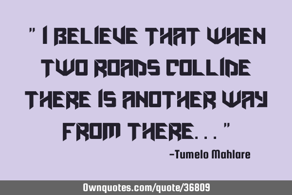 " I believe that when two roads collide there is another way from there..."