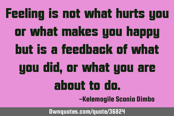 Feeling is not what hurts you or what makes you happy but is a feedback of what you did, or what