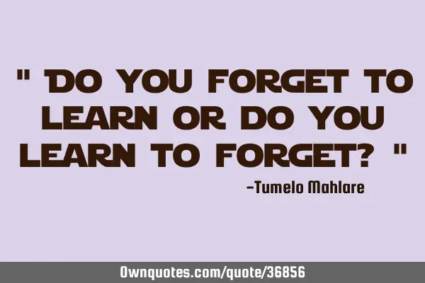 " Do you forget to learn or do you learn to forget? "