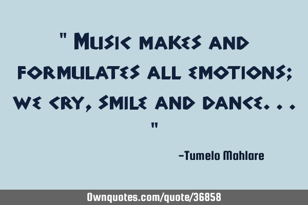 " Music makes and formulates all emotions; we cry, smile and dance..."