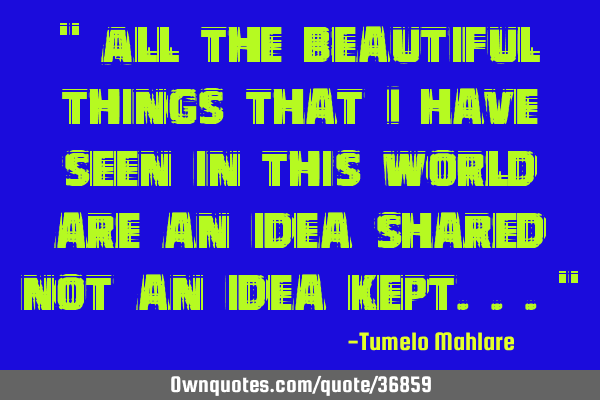 " All the beautiful things that I have seen in this world are an idea shared not an idea kept..."