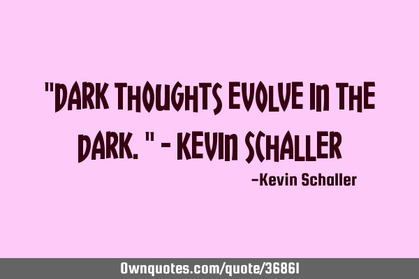 "Dark thoughts evolve in the dark." - Kevin S