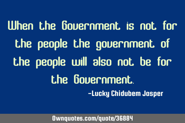 When the Government is not for the people the government of the people will also not be for the G
