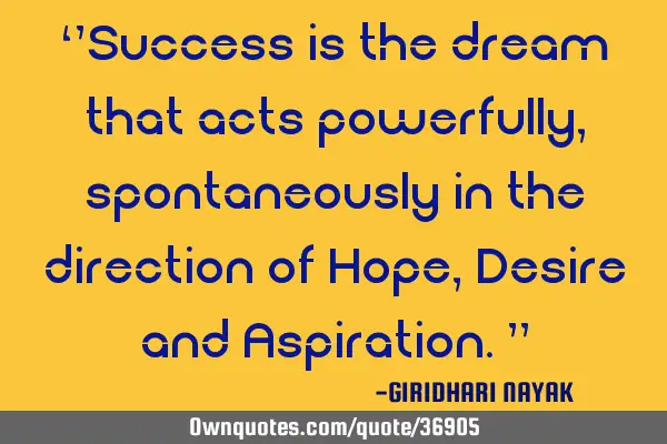 ‘’Success is the dream that acts powerfully, spontaneously in the direction of Hope, Desire and