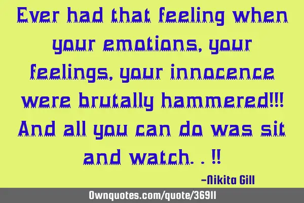 Ever had that feeling when your emotions, your feelings, your innocence were brutally hammered!!! A