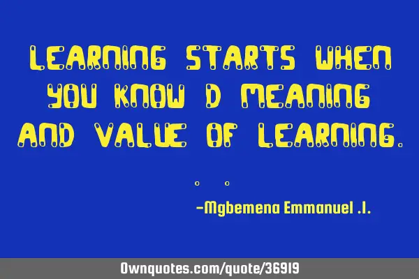 Learning starts when you know d meaning and value of LEARNING