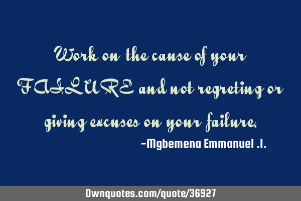 Work on the cause of your FAILURE and not regreting or giving excuses on your