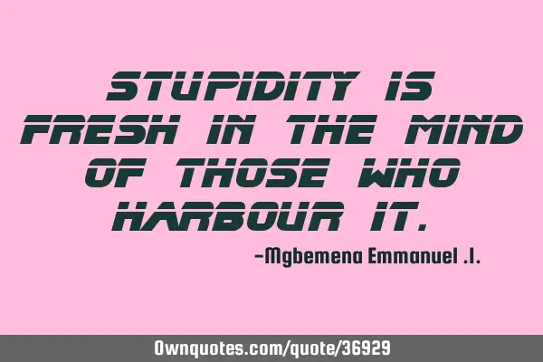 Stupidity is fresh in the mind of those who harbour