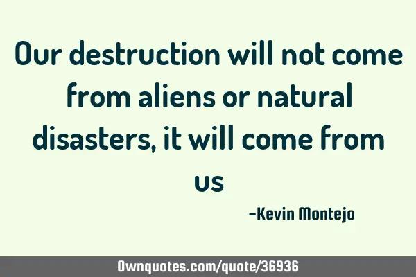Our destruction will not come from aliens or natural disasters, it will come from