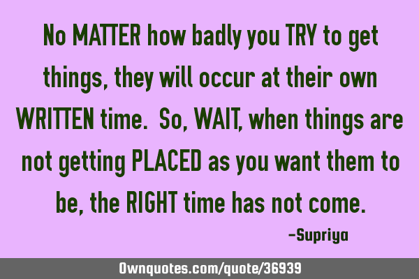No MATTER how badly you TRY to get things, they will occur at their own WRITTEN time. So, WAIT,