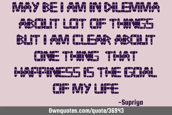 May be I am in dilemma about lot of things, BUT I am clear about one thing, THAT happiness is the GO