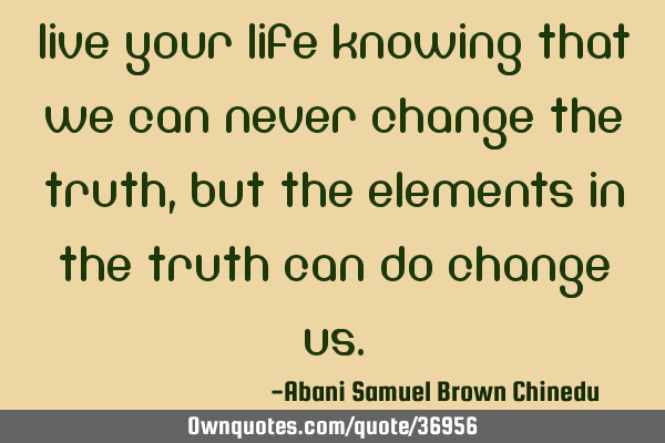 Live your life knowing that we can never change the truth, but the elements in the truth can do
