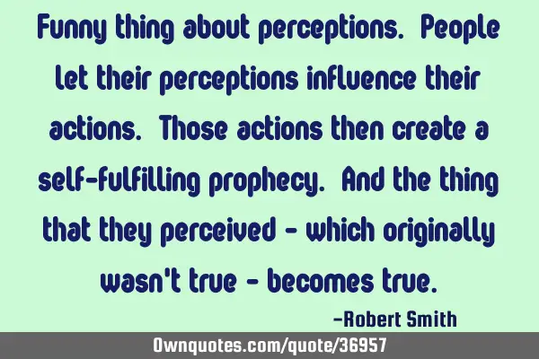 Funny thing about perceptions. People let their perceptions influence their actions. Those actions