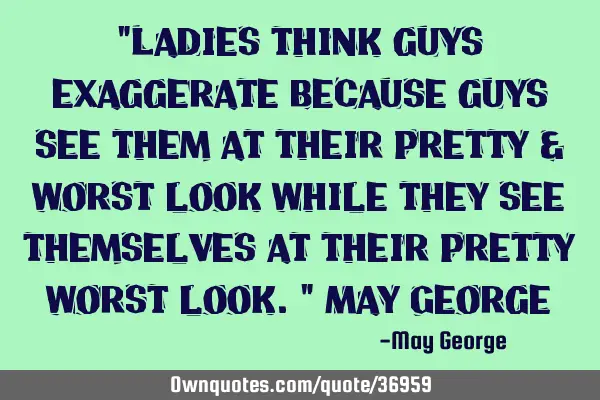 "Ladies think guys exaggerate because guys see them at their pretty & worst look while they see