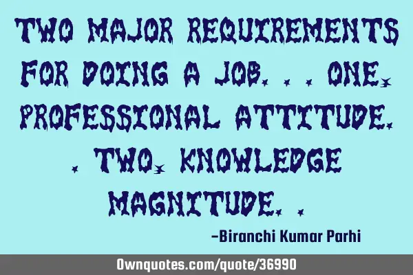 Two major requirements for doing a job...One, professional attitude..Two, knowledge