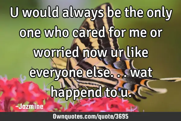 U would always be the only one who cared for me or worried now ur like everyone else... wat happend