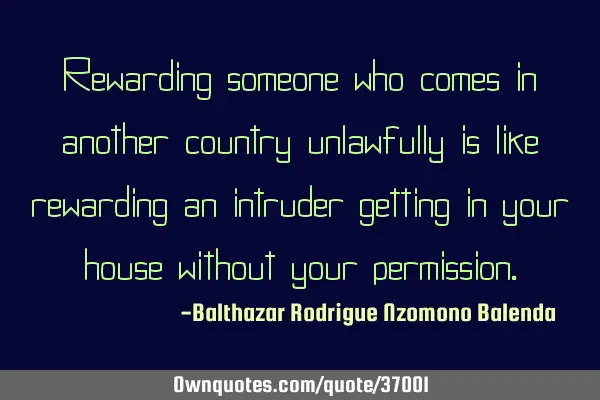 Rewarding someone who comes in another country unlawfully is like rewarding an intruder getting in