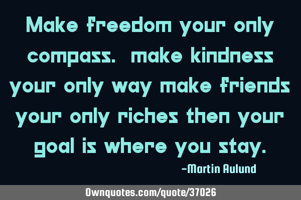 Make freedom your only compass. make kindness your only way make friends your only riches then your