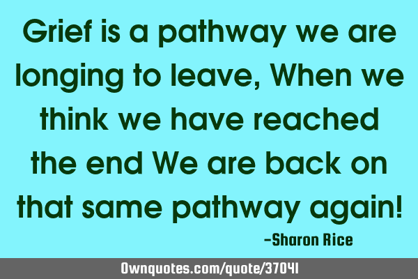 Grief is a pathway we are longing to leave, When we think we have reached the end We are back on