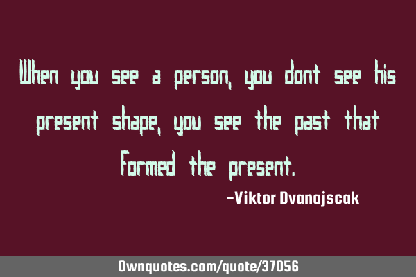 When you see a person, you dont see his present shape, you see the past that formed the
