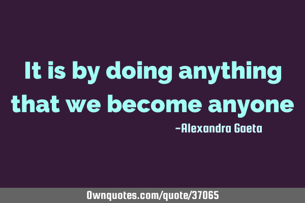It is by doing anything that we become