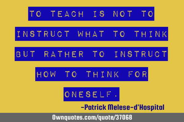 To teach is not to instruct WHAT to think but rather to instruct HOW to think for