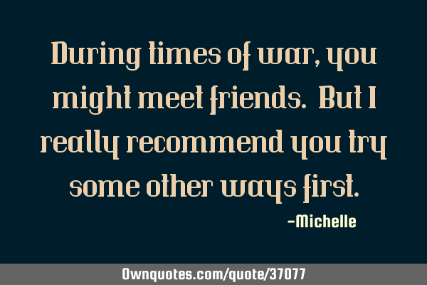 During times of war, you might meet friends. But I really recommend you try some other ways