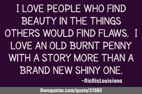 I love people who find beauty in the things others would find flaws. I love an old burnt penny with