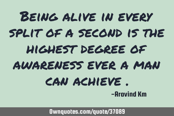 Being alive in every split of a second is the highest degree of awareness ever a man can achieve