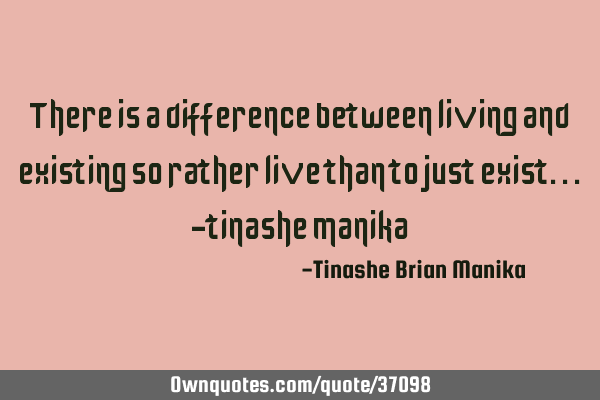 There is a difference between living and existing so rather live than to just exist...-tinashe