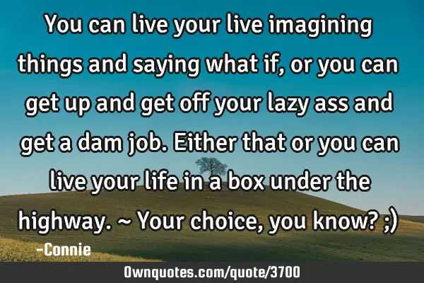 You can live your live imagining things and saying what if, or you can get up and get off your lazy