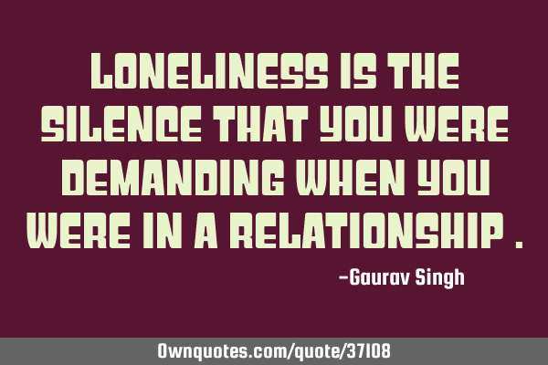 Loneliness is the silence that you were demanding when you were in a relationship