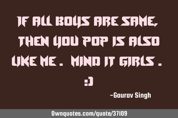 If all boys are same , then you pop is also like me . Mind it girls . ;)